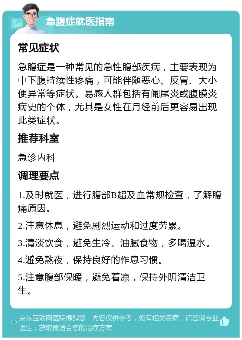 急腹症就医指南 常见症状 急腹症是一种常见的急性腹部疾病，主要表现为中下腹持续性疼痛，可能伴随恶心、反胃、大小便异常等症状。易感人群包括有阑尾炎或腹膜炎病史的个体，尤其是女性在月经前后更容易出现此类症状。 推荐科室 急诊内科 调理要点 1.及时就医，进行腹部B超及血常规检查，了解腹痛原因。 2.注意休息，避免剧烈运动和过度劳累。 3.清淡饮食，避免生冷、油腻食物，多喝温水。 4.避免熬夜，保持良好的作息习惯。 5.注意腹部保暖，避免着凉，保持外阴清洁卫生。