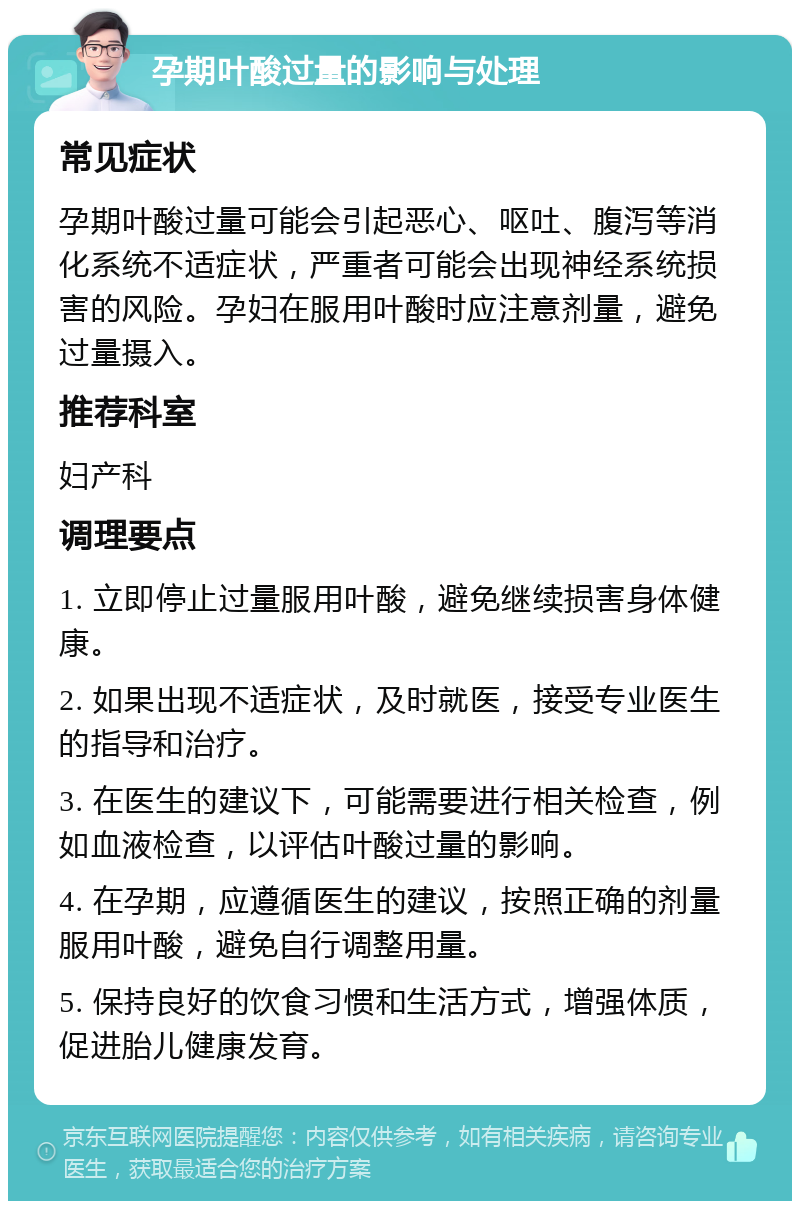 孕期叶酸过量的影响与处理 常见症状 孕期叶酸过量可能会引起恶心、呕吐、腹泻等消化系统不适症状，严重者可能会出现神经系统损害的风险。孕妇在服用叶酸时应注意剂量，避免过量摄入。 推荐科室 妇产科 调理要点 1. 立即停止过量服用叶酸，避免继续损害身体健康。 2. 如果出现不适症状，及时就医，接受专业医生的指导和治疗。 3. 在医生的建议下，可能需要进行相关检查，例如血液检查，以评估叶酸过量的影响。 4. 在孕期，应遵循医生的建议，按照正确的剂量服用叶酸，避免自行调整用量。 5. 保持良好的饮食习惯和生活方式，增强体质，促进胎儿健康发育。