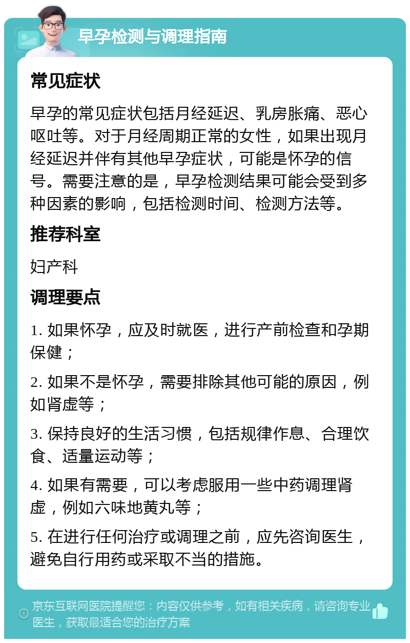 早孕检测与调理指南 常见症状 早孕的常见症状包括月经延迟、乳房胀痛、恶心呕吐等。对于月经周期正常的女性，如果出现月经延迟并伴有其他早孕症状，可能是怀孕的信号。需要注意的是，早孕检测结果可能会受到多种因素的影响，包括检测时间、检测方法等。 推荐科室 妇产科 调理要点 1. 如果怀孕，应及时就医，进行产前检查和孕期保健； 2. 如果不是怀孕，需要排除其他可能的原因，例如肾虚等； 3. 保持良好的生活习惯，包括规律作息、合理饮食、适量运动等； 4. 如果有需要，可以考虑服用一些中药调理肾虚，例如六味地黄丸等； 5. 在进行任何治疗或调理之前，应先咨询医生，避免自行用药或采取不当的措施。