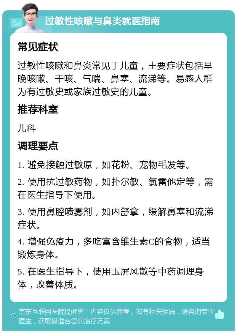 过敏性咳嗽与鼻炎就医指南 常见症状 过敏性咳嗽和鼻炎常见于儿童，主要症状包括早晚咳嗽、干咳、气喘、鼻塞、流涕等。易感人群为有过敏史或家族过敏史的儿童。 推荐科室 儿科 调理要点 1. 避免接触过敏原，如花粉、宠物毛发等。 2. 使用抗过敏药物，如扑尔敏、氯雷他定等，需在医生指导下使用。 3. 使用鼻腔喷雾剂，如内舒拿，缓解鼻塞和流涕症状。 4. 增强免疫力，多吃富含维生素C的食物，适当锻炼身体。 5. 在医生指导下，使用玉屏风散等中药调理身体，改善体质。