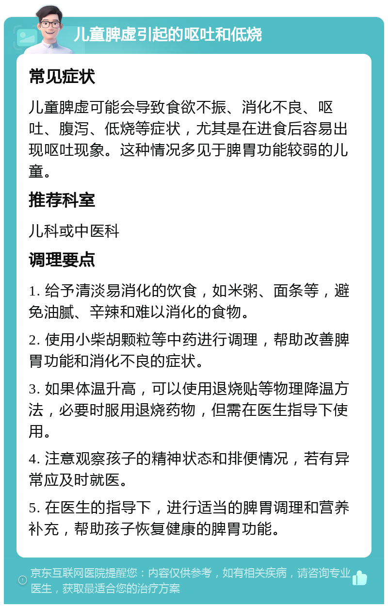 儿童脾虚引起的呕吐和低烧 常见症状 儿童脾虚可能会导致食欲不振、消化不良、呕吐、腹泻、低烧等症状，尤其是在进食后容易出现呕吐现象。这种情况多见于脾胃功能较弱的儿童。 推荐科室 儿科或中医科 调理要点 1. 给予清淡易消化的饮食，如米粥、面条等，避免油腻、辛辣和难以消化的食物。 2. 使用小柴胡颗粒等中药进行调理，帮助改善脾胃功能和消化不良的症状。 3. 如果体温升高，可以使用退烧贴等物理降温方法，必要时服用退烧药物，但需在医生指导下使用。 4. 注意观察孩子的精神状态和排便情况，若有异常应及时就医。 5. 在医生的指导下，进行适当的脾胃调理和营养补充，帮助孩子恢复健康的脾胃功能。