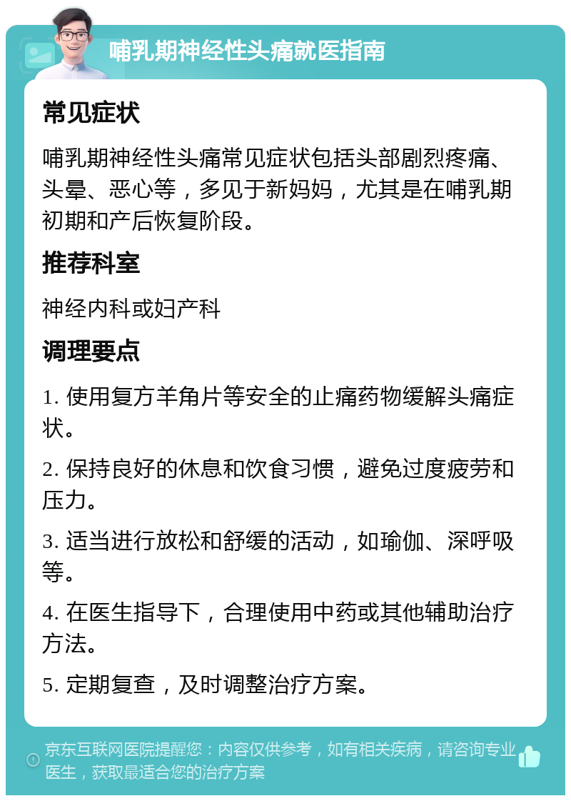 哺乳期神经性头痛就医指南 常见症状 哺乳期神经性头痛常见症状包括头部剧烈疼痛、头晕、恶心等，多见于新妈妈，尤其是在哺乳期初期和产后恢复阶段。 推荐科室 神经内科或妇产科 调理要点 1. 使用复方羊角片等安全的止痛药物缓解头痛症状。 2. 保持良好的休息和饮食习惯，避免过度疲劳和压力。 3. 适当进行放松和舒缓的活动，如瑜伽、深呼吸等。 4. 在医生指导下，合理使用中药或其他辅助治疗方法。 5. 定期复查，及时调整治疗方案。