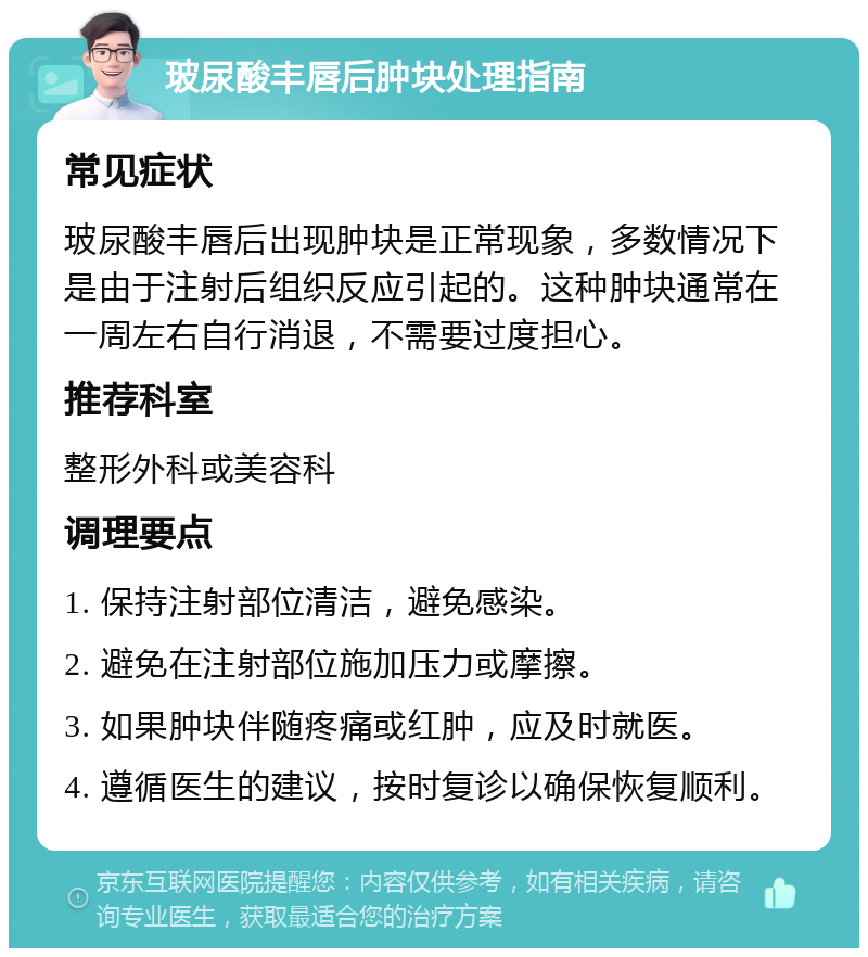 玻尿酸丰唇后肿块处理指南 常见症状 玻尿酸丰唇后出现肿块是正常现象，多数情况下是由于注射后组织反应引起的。这种肿块通常在一周左右自行消退，不需要过度担心。 推荐科室 整形外科或美容科 调理要点 1. 保持注射部位清洁，避免感染。 2. 避免在注射部位施加压力或摩擦。 3. 如果肿块伴随疼痛或红肿，应及时就医。 4. 遵循医生的建议，按时复诊以确保恢复顺利。