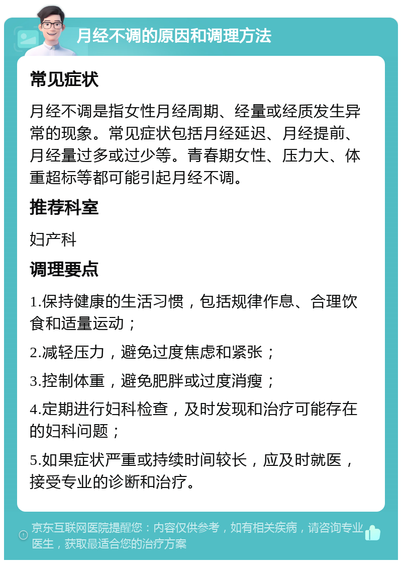 月经不调的原因和调理方法 常见症状 月经不调是指女性月经周期、经量或经质发生异常的现象。常见症状包括月经延迟、月经提前、月经量过多或过少等。青春期女性、压力大、体重超标等都可能引起月经不调。 推荐科室 妇产科 调理要点 1.保持健康的生活习惯，包括规律作息、合理饮食和适量运动； 2.减轻压力，避免过度焦虑和紧张； 3.控制体重，避免肥胖或过度消瘦； 4.定期进行妇科检查，及时发现和治疗可能存在的妇科问题； 5.如果症状严重或持续时间较长，应及时就医，接受专业的诊断和治疗。