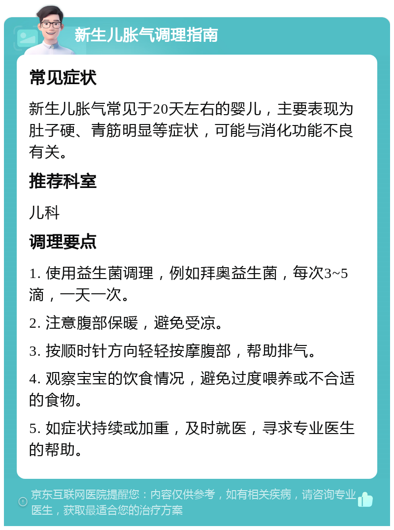 新生儿胀气调理指南 常见症状 新生儿胀气常见于20天左右的婴儿，主要表现为肚子硬、青筋明显等症状，可能与消化功能不良有关。 推荐科室 儿科 调理要点 1. 使用益生菌调理，例如拜奥益生菌，每次3~5滴，一天一次。 2. 注意腹部保暖，避免受凉。 3. 按顺时针方向轻轻按摩腹部，帮助排气。 4. 观察宝宝的饮食情况，避免过度喂养或不合适的食物。 5. 如症状持续或加重，及时就医，寻求专业医生的帮助。