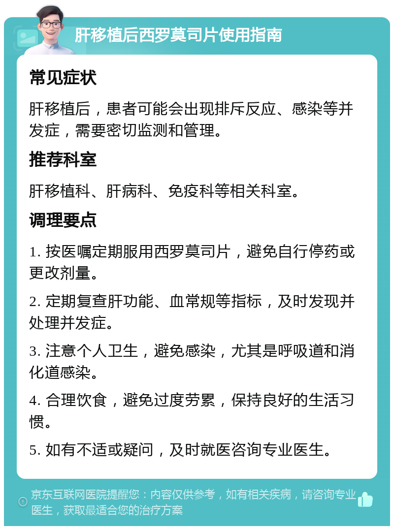 肝移植后西罗莫司片使用指南 常见症状 肝移植后，患者可能会出现排斥反应、感染等并发症，需要密切监测和管理。 推荐科室 肝移植科、肝病科、免疫科等相关科室。 调理要点 1. 按医嘱定期服用西罗莫司片，避免自行停药或更改剂量。 2. 定期复查肝功能、血常规等指标，及时发现并处理并发症。 3. 注意个人卫生，避免感染，尤其是呼吸道和消化道感染。 4. 合理饮食，避免过度劳累，保持良好的生活习惯。 5. 如有不适或疑问，及时就医咨询专业医生。