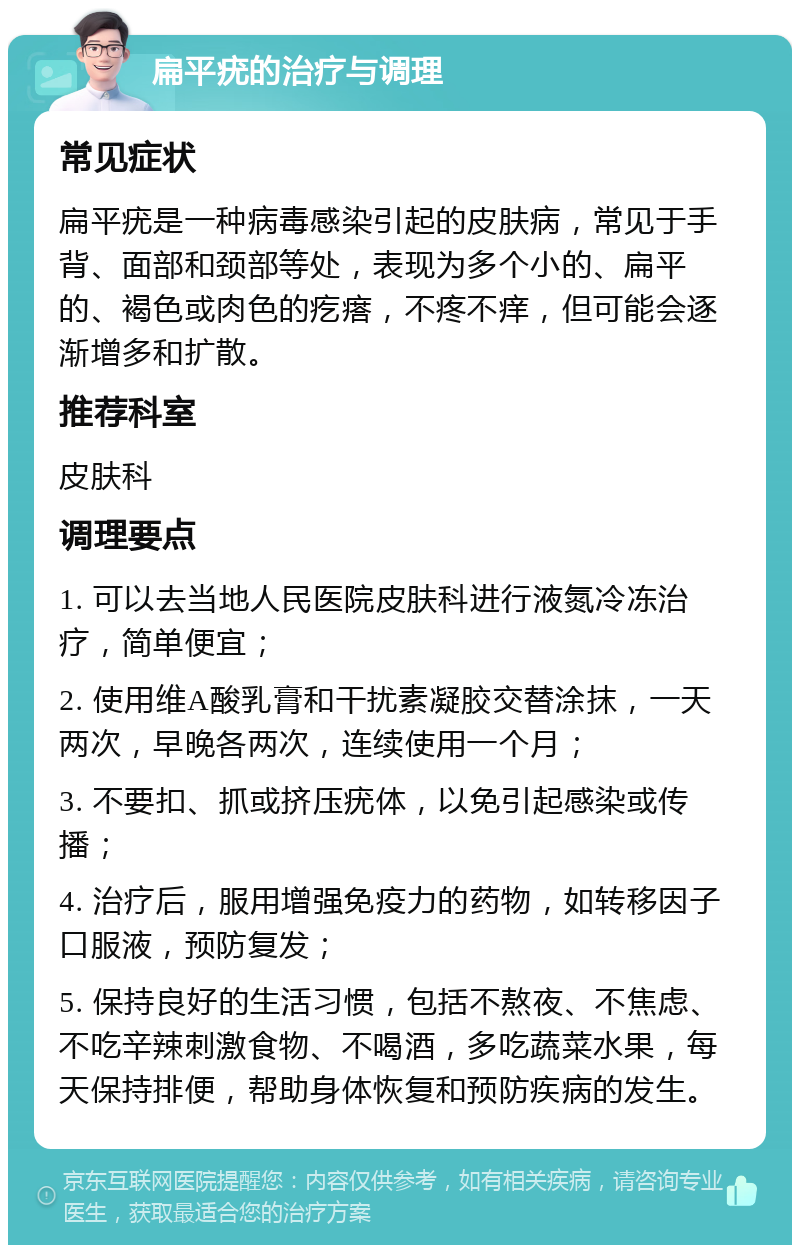 扁平疣的治疗与调理 常见症状 扁平疣是一种病毒感染引起的皮肤病，常见于手背、面部和颈部等处，表现为多个小的、扁平的、褐色或肉色的疙瘩，不疼不痒，但可能会逐渐增多和扩散。 推荐科室 皮肤科 调理要点 1. 可以去当地人民医院皮肤科进行液氮冷冻治疗，简单便宜； 2. 使用维A酸乳膏和干扰素凝胶交替涂抹，一天两次，早晚各两次，连续使用一个月； 3. 不要扣、抓或挤压疣体，以免引起感染或传播； 4. 治疗后，服用增强免疫力的药物，如转移因子口服液，预防复发； 5. 保持良好的生活习惯，包括不熬夜、不焦虑、不吃辛辣刺激食物、不喝酒，多吃蔬菜水果，每天保持排便，帮助身体恢复和预防疾病的发生。