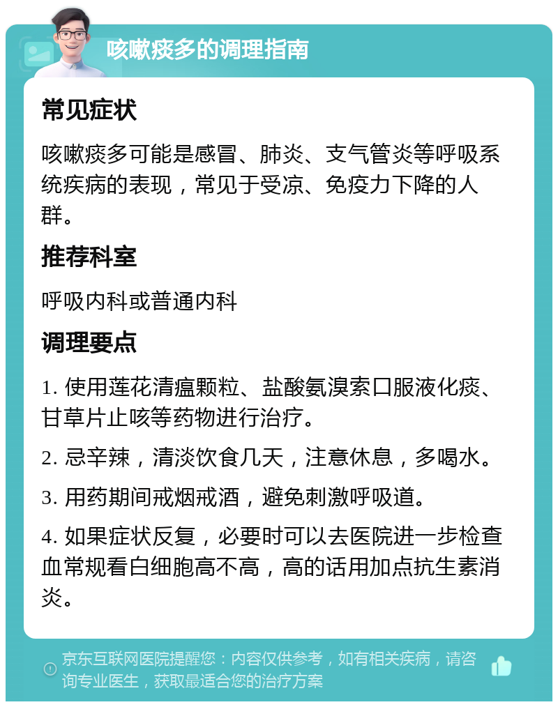 咳嗽痰多的调理指南 常见症状 咳嗽痰多可能是感冒、肺炎、支气管炎等呼吸系统疾病的表现，常见于受凉、免疫力下降的人群。 推荐科室 呼吸内科或普通内科 调理要点 1. 使用莲花清瘟颗粒、盐酸氨溴索口服液化痰、甘草片止咳等药物进行治疗。 2. 忌辛辣，清淡饮食几天，注意休息，多喝水。 3. 用药期间戒烟戒酒，避免刺激呼吸道。 4. 如果症状反复，必要时可以去医院进一步检查血常规看白细胞高不高，高的话用加点抗生素消炎。