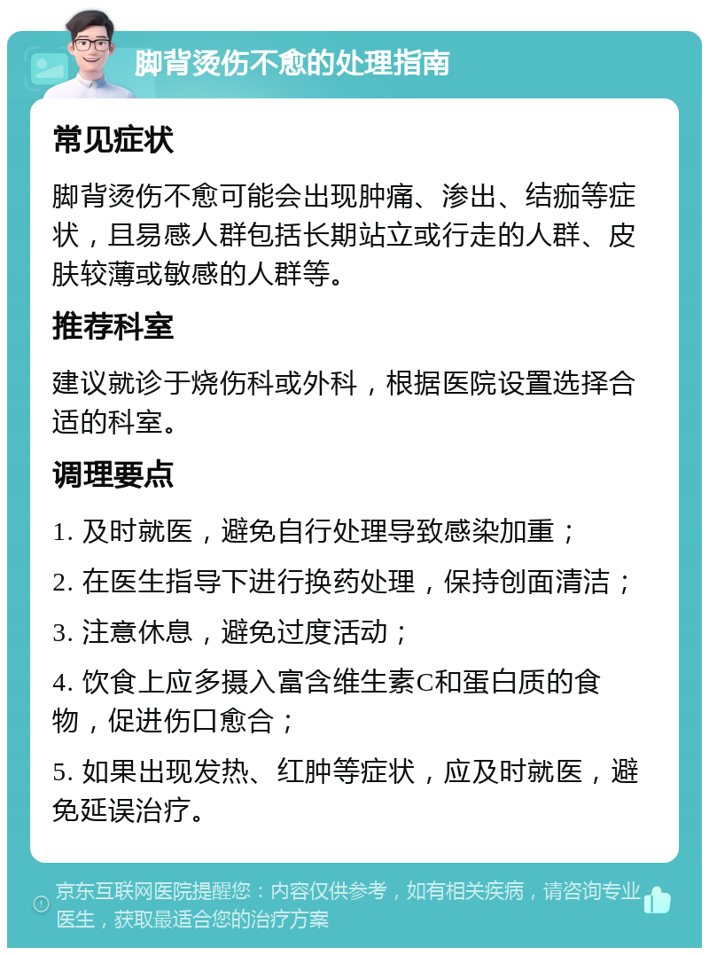 脚背烫伤不愈的处理指南 常见症状 脚背烫伤不愈可能会出现肿痛、渗出、结痂等症状，且易感人群包括长期站立或行走的人群、皮肤较薄或敏感的人群等。 推荐科室 建议就诊于烧伤科或外科，根据医院设置选择合适的科室。 调理要点 1. 及时就医，避免自行处理导致感染加重； 2. 在医生指导下进行换药处理，保持创面清洁； 3. 注意休息，避免过度活动； 4. 饮食上应多摄入富含维生素C和蛋白质的食物，促进伤口愈合； 5. 如果出现发热、红肿等症状，应及时就医，避免延误治疗。