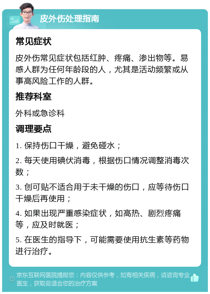 皮外伤处理指南 常见症状 皮外伤常见症状包括红肿、疼痛、渗出物等。易感人群为任何年龄段的人，尤其是活动频繁或从事高风险工作的人群。 推荐科室 外科或急诊科 调理要点 1. 保持伤口干燥，避免碰水； 2. 每天使用碘伏消毒，根据伤口情况调整消毒次数； 3. 创可贴不适合用于未干燥的伤口，应等待伤口干燥后再使用； 4. 如果出现严重感染症状，如高热、剧烈疼痛等，应及时就医； 5. 在医生的指导下，可能需要使用抗生素等药物进行治疗。