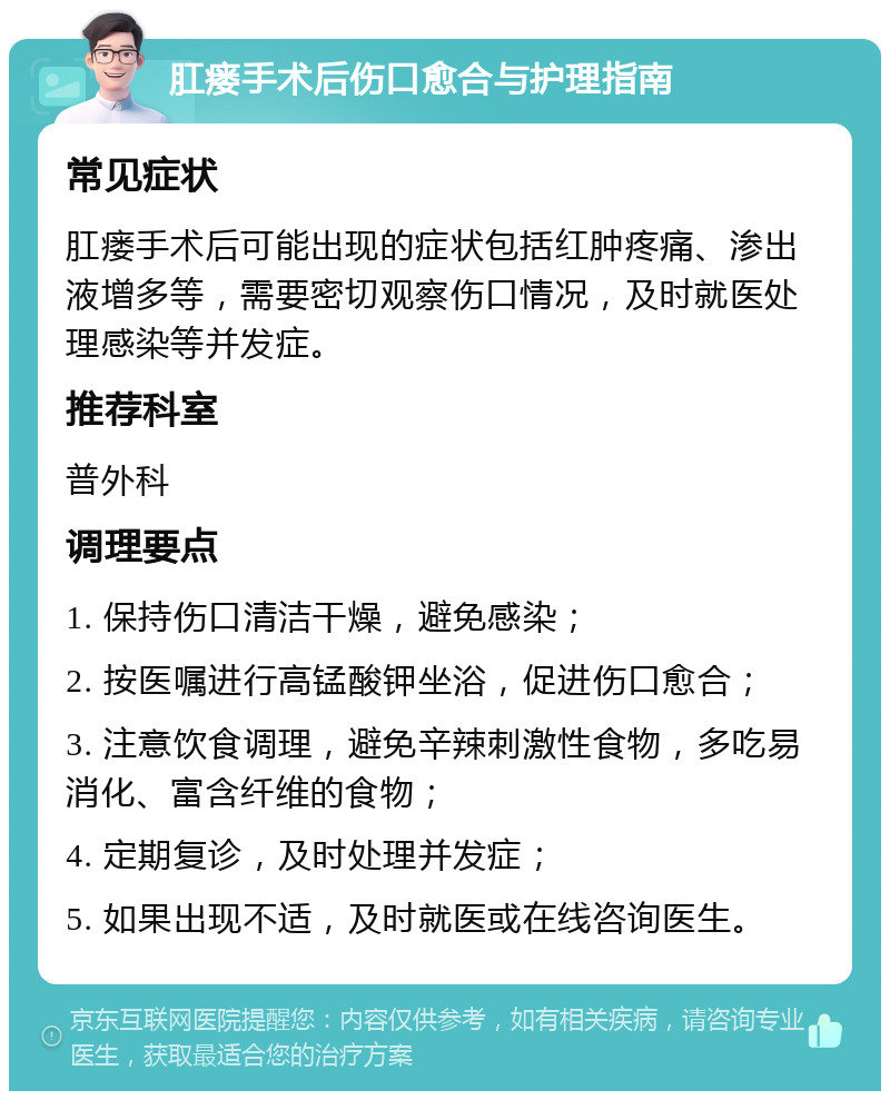 肛瘘手术后伤口愈合与护理指南 常见症状 肛瘘手术后可能出现的症状包括红肿疼痛、渗出液增多等，需要密切观察伤口情况，及时就医处理感染等并发症。 推荐科室 普外科 调理要点 1. 保持伤口清洁干燥，避免感染； 2. 按医嘱进行高锰酸钾坐浴，促进伤口愈合； 3. 注意饮食调理，避免辛辣刺激性食物，多吃易消化、富含纤维的食物； 4. 定期复诊，及时处理并发症； 5. 如果出现不适，及时就医或在线咨询医生。