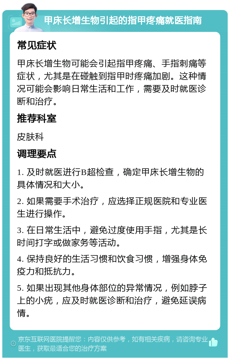 甲床长增生物引起的指甲疼痛就医指南 常见症状 甲床长增生物可能会引起指甲疼痛、手指刺痛等症状，尤其是在碰触到指甲时疼痛加剧。这种情况可能会影响日常生活和工作，需要及时就医诊断和治疗。 推荐科室 皮肤科 调理要点 1. 及时就医进行B超检查，确定甲床长增生物的具体情况和大小。 2. 如果需要手术治疗，应选择正规医院和专业医生进行操作。 3. 在日常生活中，避免过度使用手指，尤其是长时间打字或做家务等活动。 4. 保持良好的生活习惯和饮食习惯，增强身体免疫力和抵抗力。 5. 如果出现其他身体部位的异常情况，例如脖子上的小疣，应及时就医诊断和治疗，避免延误病情。