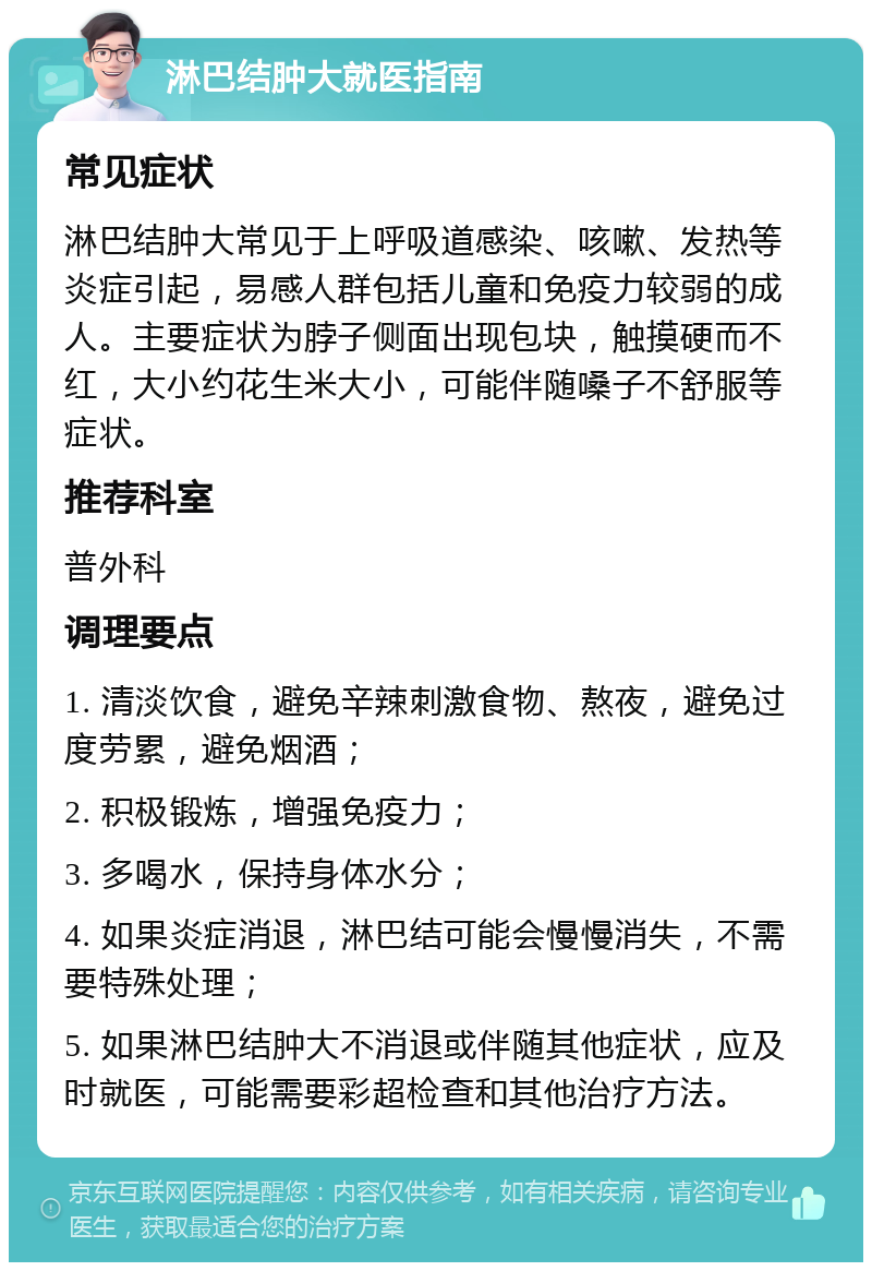 淋巴结肿大就医指南 常见症状 淋巴结肿大常见于上呼吸道感染、咳嗽、发热等炎症引起，易感人群包括儿童和免疫力较弱的成人。主要症状为脖子侧面出现包块，触摸硬而不红，大小约花生米大小，可能伴随嗓子不舒服等症状。 推荐科室 普外科 调理要点 1. 清淡饮食，避免辛辣刺激食物、熬夜，避免过度劳累，避免烟酒； 2. 积极锻炼，增强免疫力； 3. 多喝水，保持身体水分； 4. 如果炎症消退，淋巴结可能会慢慢消失，不需要特殊处理； 5. 如果淋巴结肿大不消退或伴随其他症状，应及时就医，可能需要彩超检查和其他治疗方法。