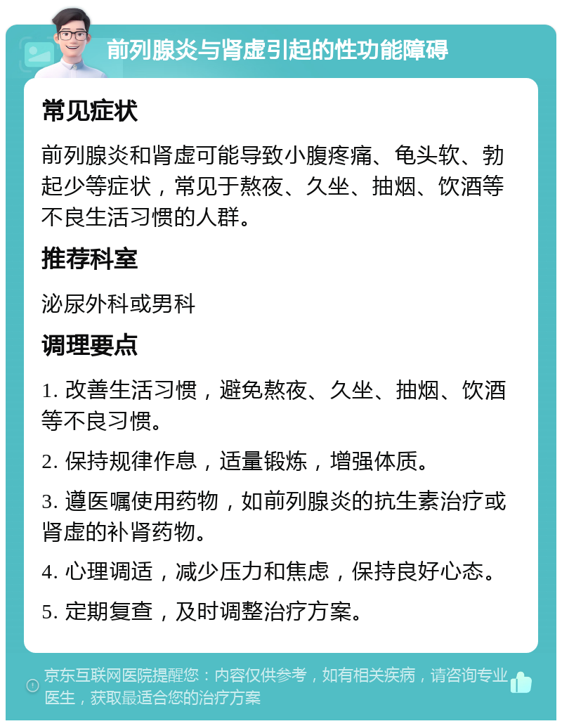 前列腺炎与肾虚引起的性功能障碍 常见症状 前列腺炎和肾虚可能导致小腹疼痛、龟头软、勃起少等症状，常见于熬夜、久坐、抽烟、饮酒等不良生活习惯的人群。 推荐科室 泌尿外科或男科 调理要点 1. 改善生活习惯，避免熬夜、久坐、抽烟、饮酒等不良习惯。 2. 保持规律作息，适量锻炼，增强体质。 3. 遵医嘱使用药物，如前列腺炎的抗生素治疗或肾虚的补肾药物。 4. 心理调适，减少压力和焦虑，保持良好心态。 5. 定期复查，及时调整治疗方案。