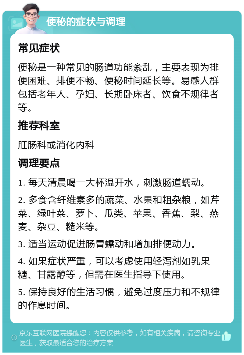 便秘的症状与调理 常见症状 便秘是一种常见的肠道功能紊乱，主要表现为排便困难、排便不畅、便秘时间延长等。易感人群包括老年人、孕妇、长期卧床者、饮食不规律者等。 推荐科室 肛肠科或消化内科 调理要点 1. 每天清晨喝一大杯温开水，刺激肠道蠕动。 2. 多食含纤维素多的蔬菜、水果和粗杂粮，如芹菜、绿叶菜、萝卜、瓜类、苹果、香蕉、梨、燕麦、杂豆、糙米等。 3. 适当运动促进肠胃蠕动和增加排便动力。 4. 如果症状严重，可以考虑使用轻泻剂如乳果糖、甘露醇等，但需在医生指导下使用。 5. 保持良好的生活习惯，避免过度压力和不规律的作息时间。