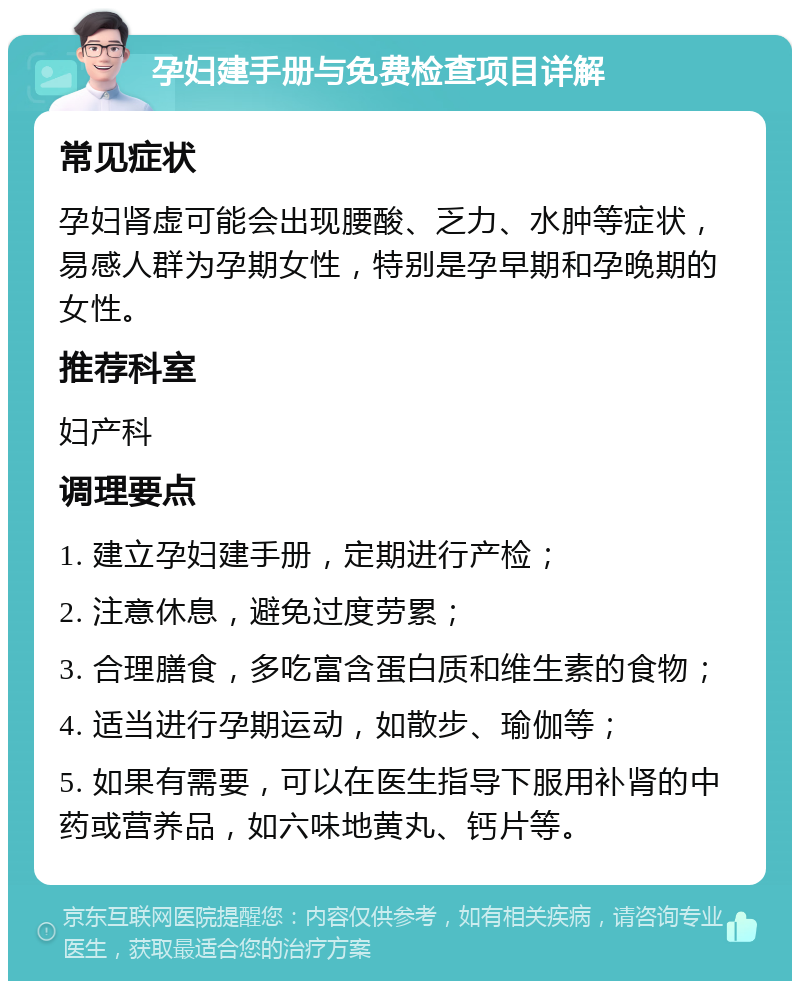 孕妇建手册与免费检查项目详解 常见症状 孕妇肾虚可能会出现腰酸、乏力、水肿等症状，易感人群为孕期女性，特别是孕早期和孕晚期的女性。 推荐科室 妇产科 调理要点 1. 建立孕妇建手册，定期进行产检； 2. 注意休息，避免过度劳累； 3. 合理膳食，多吃富含蛋白质和维生素的食物； 4. 适当进行孕期运动，如散步、瑜伽等； 5. 如果有需要，可以在医生指导下服用补肾的中药或营养品，如六味地黄丸、钙片等。