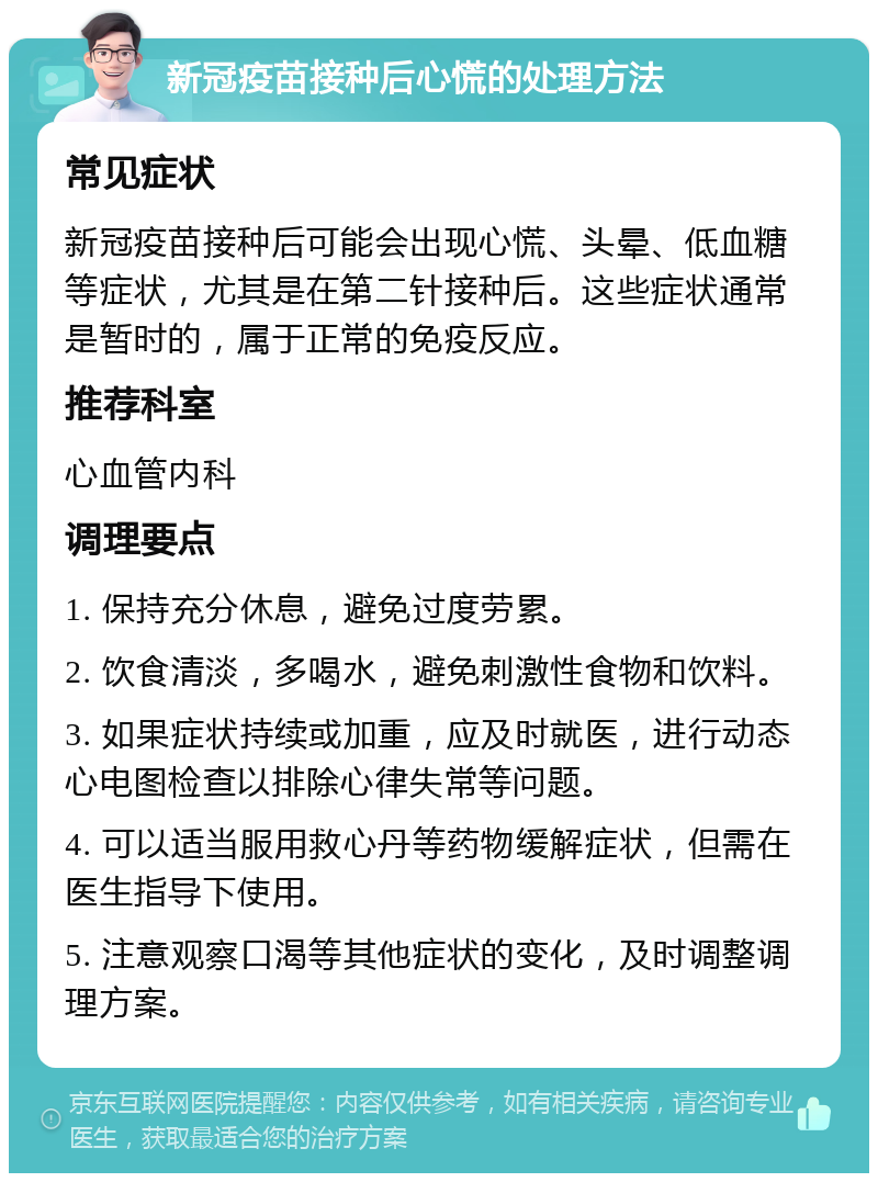 新冠疫苗接种后心慌的处理方法 常见症状 新冠疫苗接种后可能会出现心慌、头晕、低血糖等症状，尤其是在第二针接种后。这些症状通常是暂时的，属于正常的免疫反应。 推荐科室 心血管内科 调理要点 1. 保持充分休息，避免过度劳累。 2. 饮食清淡，多喝水，避免刺激性食物和饮料。 3. 如果症状持续或加重，应及时就医，进行动态心电图检查以排除心律失常等问题。 4. 可以适当服用救心丹等药物缓解症状，但需在医生指导下使用。 5. 注意观察口渴等其他症状的变化，及时调整调理方案。