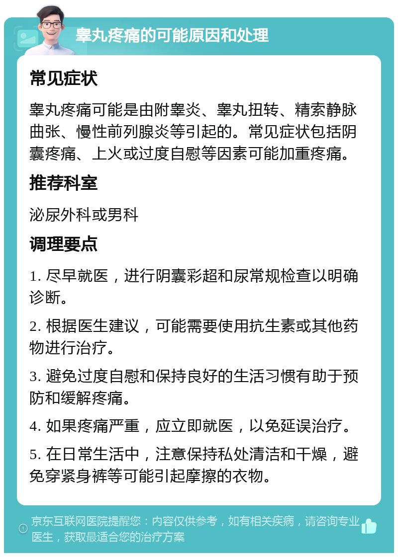 睾丸疼痛的可能原因和处理 常见症状 睾丸疼痛可能是由附睾炎、睾丸扭转、精索静脉曲张、慢性前列腺炎等引起的。常见症状包括阴囊疼痛、上火或过度自慰等因素可能加重疼痛。 推荐科室 泌尿外科或男科 调理要点 1. 尽早就医，进行阴囊彩超和尿常规检查以明确诊断。 2. 根据医生建议，可能需要使用抗生素或其他药物进行治疗。 3. 避免过度自慰和保持良好的生活习惯有助于预防和缓解疼痛。 4. 如果疼痛严重，应立即就医，以免延误治疗。 5. 在日常生活中，注意保持私处清洁和干燥，避免穿紧身裤等可能引起摩擦的衣物。