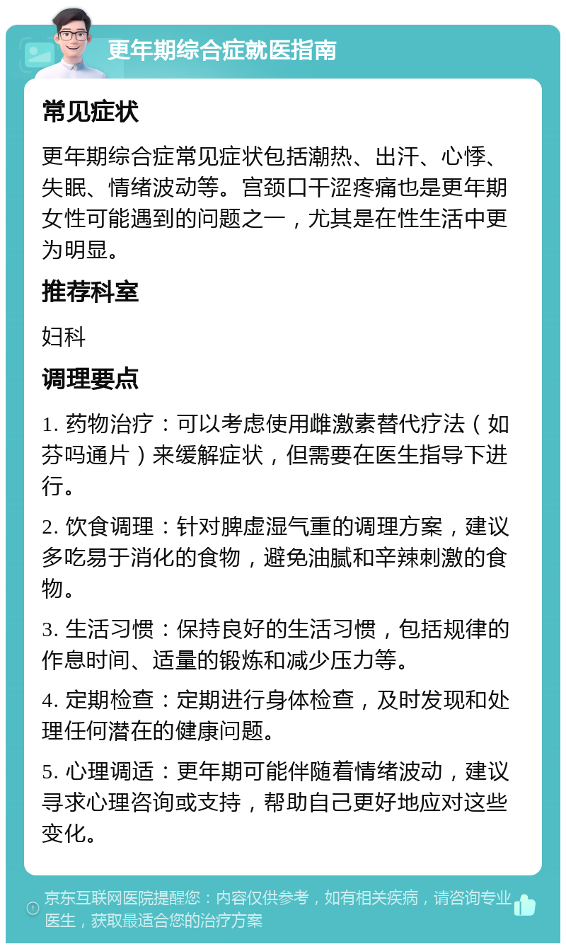 更年期综合症就医指南 常见症状 更年期综合症常见症状包括潮热、出汗、心悸、失眠、情绪波动等。宫颈口干涩疼痛也是更年期女性可能遇到的问题之一，尤其是在性生活中更为明显。 推荐科室 妇科 调理要点 1. 药物治疗：可以考虑使用雌激素替代疗法（如芬吗通片）来缓解症状，但需要在医生指导下进行。 2. 饮食调理：针对脾虚湿气重的调理方案，建议多吃易于消化的食物，避免油腻和辛辣刺激的食物。 3. 生活习惯：保持良好的生活习惯，包括规律的作息时间、适量的锻炼和减少压力等。 4. 定期检查：定期进行身体检查，及时发现和处理任何潜在的健康问题。 5. 心理调适：更年期可能伴随着情绪波动，建议寻求心理咨询或支持，帮助自己更好地应对这些变化。