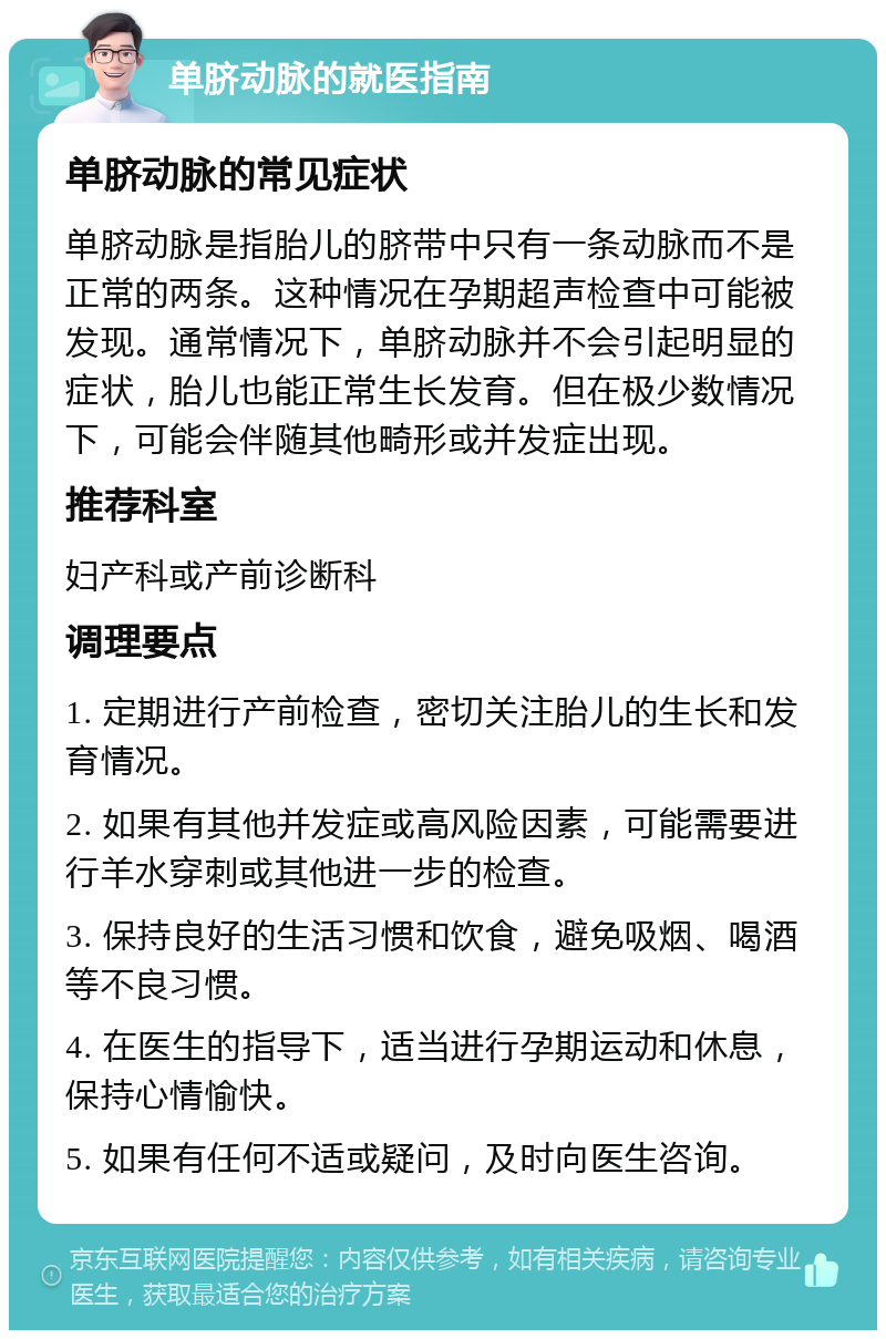 单脐动脉的就医指南 单脐动脉的常见症状 单脐动脉是指胎儿的脐带中只有一条动脉而不是正常的两条。这种情况在孕期超声检查中可能被发现。通常情况下，单脐动脉并不会引起明显的症状，胎儿也能正常生长发育。但在极少数情况下，可能会伴随其他畸形或并发症出现。 推荐科室 妇产科或产前诊断科 调理要点 1. 定期进行产前检查，密切关注胎儿的生长和发育情况。 2. 如果有其他并发症或高风险因素，可能需要进行羊水穿刺或其他进一步的检查。 3. 保持良好的生活习惯和饮食，避免吸烟、喝酒等不良习惯。 4. 在医生的指导下，适当进行孕期运动和休息，保持心情愉快。 5. 如果有任何不适或疑问，及时向医生咨询。