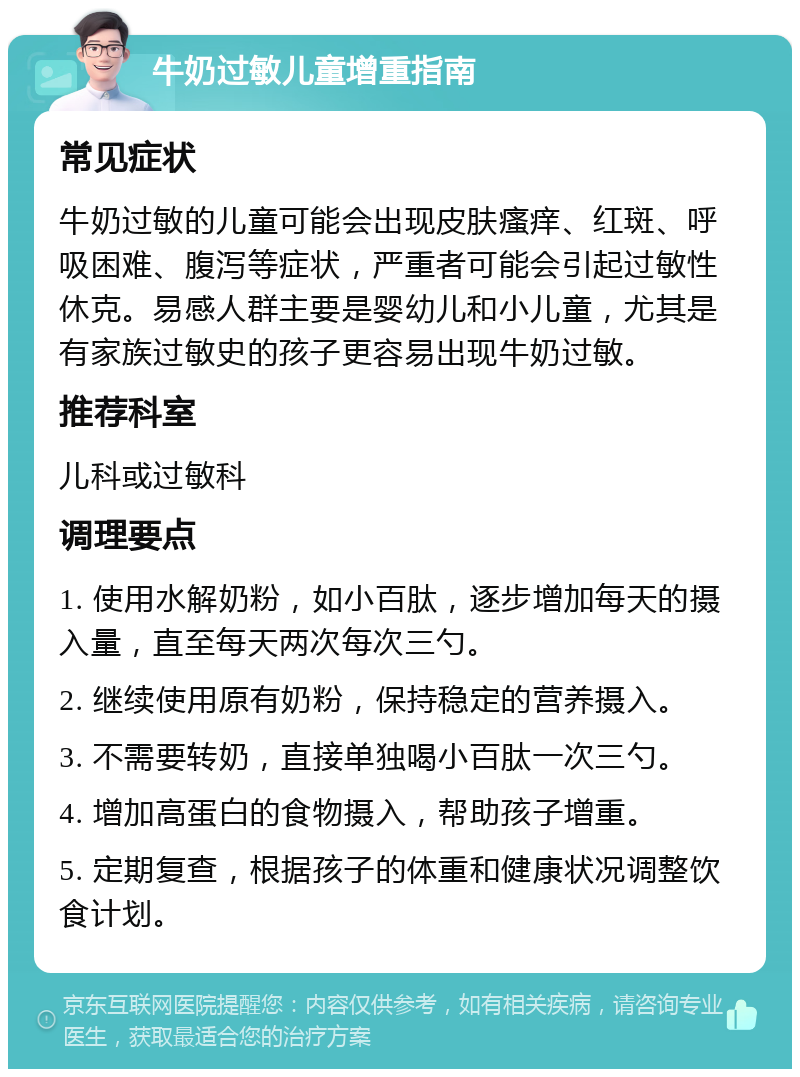 牛奶过敏儿童增重指南 常见症状 牛奶过敏的儿童可能会出现皮肤瘙痒、红斑、呼吸困难、腹泻等症状，严重者可能会引起过敏性休克。易感人群主要是婴幼儿和小儿童，尤其是有家族过敏史的孩子更容易出现牛奶过敏。 推荐科室 儿科或过敏科 调理要点 1. 使用水解奶粉，如小百肽，逐步增加每天的摄入量，直至每天两次每次三勺。 2. 继续使用原有奶粉，保持稳定的营养摄入。 3. 不需要转奶，直接单独喝小百肽一次三勺。 4. 增加高蛋白的食物摄入，帮助孩子增重。 5. 定期复查，根据孩子的体重和健康状况调整饮食计划。