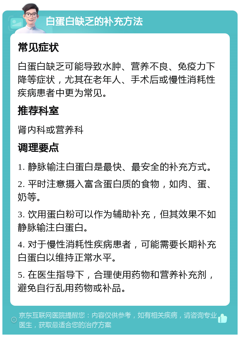 白蛋白缺乏的补充方法 常见症状 白蛋白缺乏可能导致水肿、营养不良、免疫力下降等症状，尤其在老年人、手术后或慢性消耗性疾病患者中更为常见。 推荐科室 肾内科或营养科 调理要点 1. 静脉输注白蛋白是最快、最安全的补充方式。 2. 平时注意摄入富含蛋白质的食物，如肉、蛋、奶等。 3. 饮用蛋白粉可以作为辅助补充，但其效果不如静脉输注白蛋白。 4. 对于慢性消耗性疾病患者，可能需要长期补充白蛋白以维持正常水平。 5. 在医生指导下，合理使用药物和营养补充剂，避免自行乱用药物或补品。