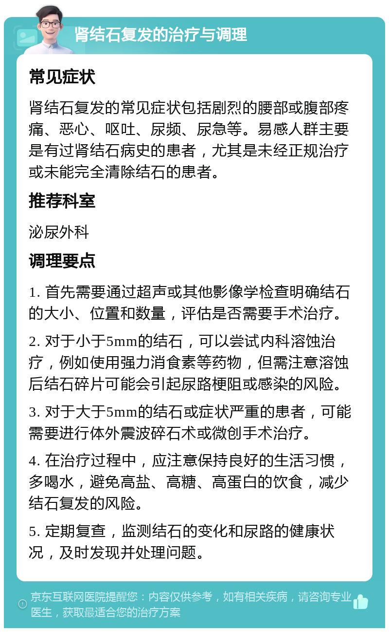 肾结石复发的治疗与调理 常见症状 肾结石复发的常见症状包括剧烈的腰部或腹部疼痛、恶心、呕吐、尿频、尿急等。易感人群主要是有过肾结石病史的患者，尤其是未经正规治疗或未能完全清除结石的患者。 推荐科室 泌尿外科 调理要点 1. 首先需要通过超声或其他影像学检查明确结石的大小、位置和数量，评估是否需要手术治疗。 2. 对于小于5mm的结石，可以尝试内科溶蚀治疗，例如使用强力消食素等药物，但需注意溶蚀后结石碎片可能会引起尿路梗阻或感染的风险。 3. 对于大于5mm的结石或症状严重的患者，可能需要进行体外震波碎石术或微创手术治疗。 4. 在治疗过程中，应注意保持良好的生活习惯，多喝水，避免高盐、高糖、高蛋白的饮食，减少结石复发的风险。 5. 定期复查，监测结石的变化和尿路的健康状况，及时发现并处理问题。