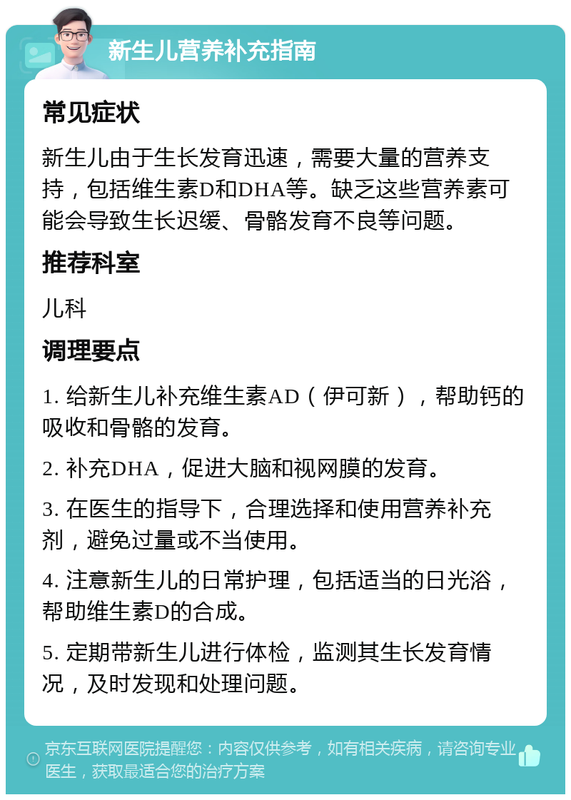 新生儿营养补充指南 常见症状 新生儿由于生长发育迅速，需要大量的营养支持，包括维生素D和DHA等。缺乏这些营养素可能会导致生长迟缓、骨骼发育不良等问题。 推荐科室 儿科 调理要点 1. 给新生儿补充维生素AD（伊可新），帮助钙的吸收和骨骼的发育。 2. 补充DHA，促进大脑和视网膜的发育。 3. 在医生的指导下，合理选择和使用营养补充剂，避免过量或不当使用。 4. 注意新生儿的日常护理，包括适当的日光浴，帮助维生素D的合成。 5. 定期带新生儿进行体检，监测其生长发育情况，及时发现和处理问题。