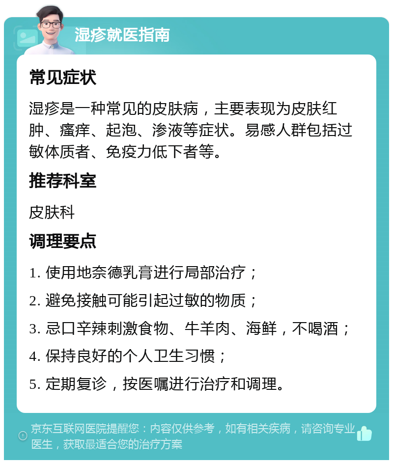 湿疹就医指南 常见症状 湿疹是一种常见的皮肤病，主要表现为皮肤红肿、瘙痒、起泡、渗液等症状。易感人群包括过敏体质者、免疫力低下者等。 推荐科室 皮肤科 调理要点 1. 使用地奈德乳膏进行局部治疗； 2. 避免接触可能引起过敏的物质； 3. 忌口辛辣刺激食物、牛羊肉、海鲜，不喝酒； 4. 保持良好的个人卫生习惯； 5. 定期复诊，按医嘱进行治疗和调理。