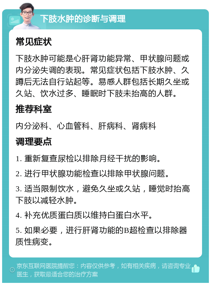 下肢水肿的诊断与调理 常见症状 下肢水肿可能是心肝肾功能异常、甲状腺问题或内分泌失调的表现。常见症状包括下肢水肿、久蹲后无法自行站起等。易感人群包括长期久坐或久站、饮水过多、睡眠时下肢未抬高的人群。 推荐科室 内分泌科、心血管科、肝病科、肾病科 调理要点 1. 重新复查尿检以排除月经干扰的影响。 2. 进行甲状腺功能检查以排除甲状腺问题。 3. 适当限制饮水，避免久坐或久站，睡觉时抬高下肢以减轻水肿。 4. 补充优质蛋白质以维持白蛋白水平。 5. 如果必要，进行肝肾功能的B超检查以排除器质性病变。