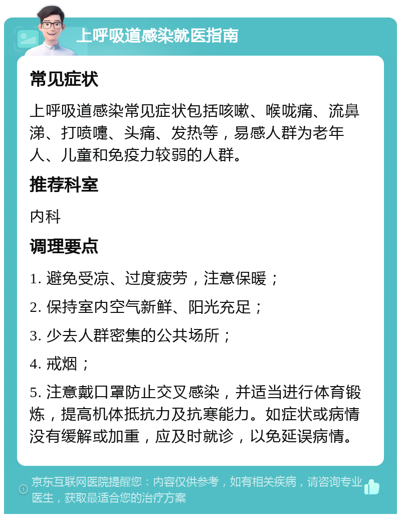 上呼吸道感染就医指南 常见症状 上呼吸道感染常见症状包括咳嗽、喉咙痛、流鼻涕、打喷嚏、头痛、发热等，易感人群为老年人、儿童和免疫力较弱的人群。 推荐科室 内科 调理要点 1. 避免受凉、过度疲劳，注意保暖； 2. 保持室内空气新鲜、阳光充足； 3. 少去人群密集的公共场所； 4. 戒烟； 5. 注意戴口罩防止交叉感染，并适当进行体育锻炼，提高机体抵抗力及抗寒能力。如症状或病情没有缓解或加重，应及时就诊，以免延误病情。