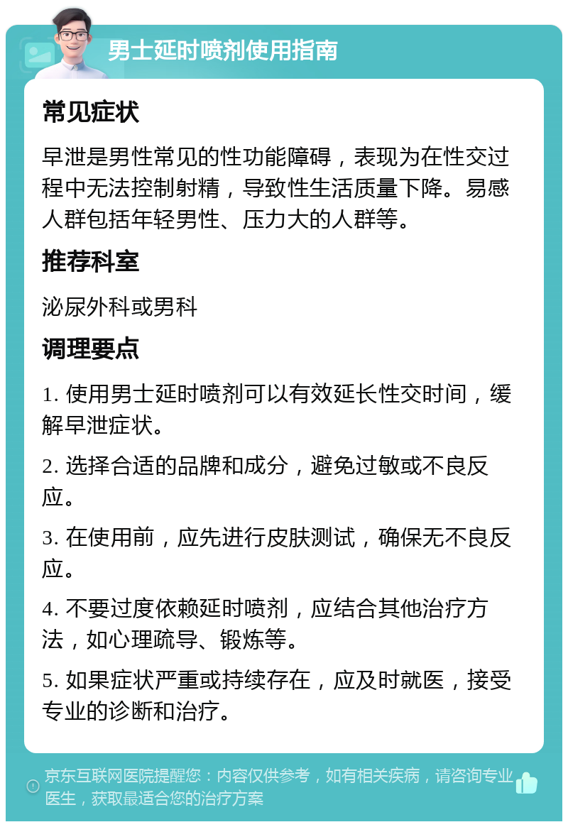 男士延时喷剂使用指南 常见症状 早泄是男性常见的性功能障碍，表现为在性交过程中无法控制射精，导致性生活质量下降。易感人群包括年轻男性、压力大的人群等。 推荐科室 泌尿外科或男科 调理要点 1. 使用男士延时喷剂可以有效延长性交时间，缓解早泄症状。 2. 选择合适的品牌和成分，避免过敏或不良反应。 3. 在使用前，应先进行皮肤测试，确保无不良反应。 4. 不要过度依赖延时喷剂，应结合其他治疗方法，如心理疏导、锻炼等。 5. 如果症状严重或持续存在，应及时就医，接受专业的诊断和治疗。