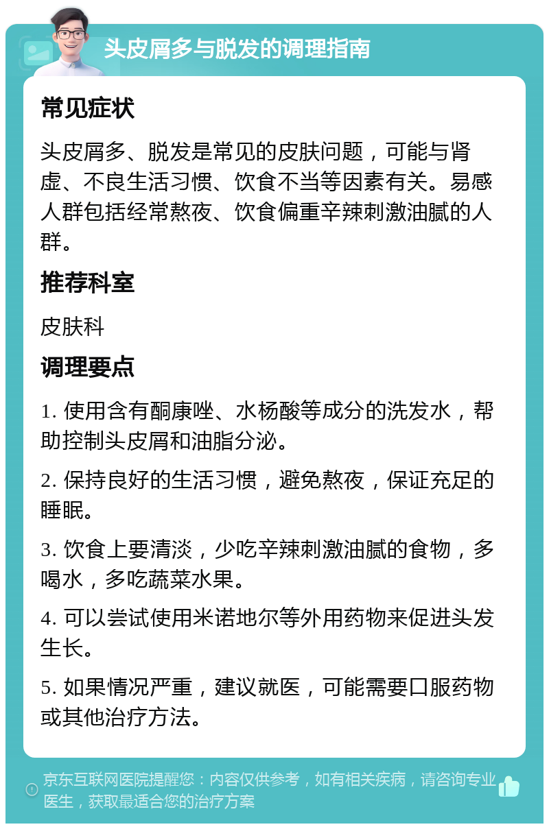 头皮屑多与脱发的调理指南 常见症状 头皮屑多、脱发是常见的皮肤问题，可能与肾虚、不良生活习惯、饮食不当等因素有关。易感人群包括经常熬夜、饮食偏重辛辣刺激油腻的人群。 推荐科室 皮肤科 调理要点 1. 使用含有酮康唑、水杨酸等成分的洗发水，帮助控制头皮屑和油脂分泌。 2. 保持良好的生活习惯，避免熬夜，保证充足的睡眠。 3. 饮食上要清淡，少吃辛辣刺激油腻的食物，多喝水，多吃蔬菜水果。 4. 可以尝试使用米诺地尔等外用药物来促进头发生长。 5. 如果情况严重，建议就医，可能需要口服药物或其他治疗方法。