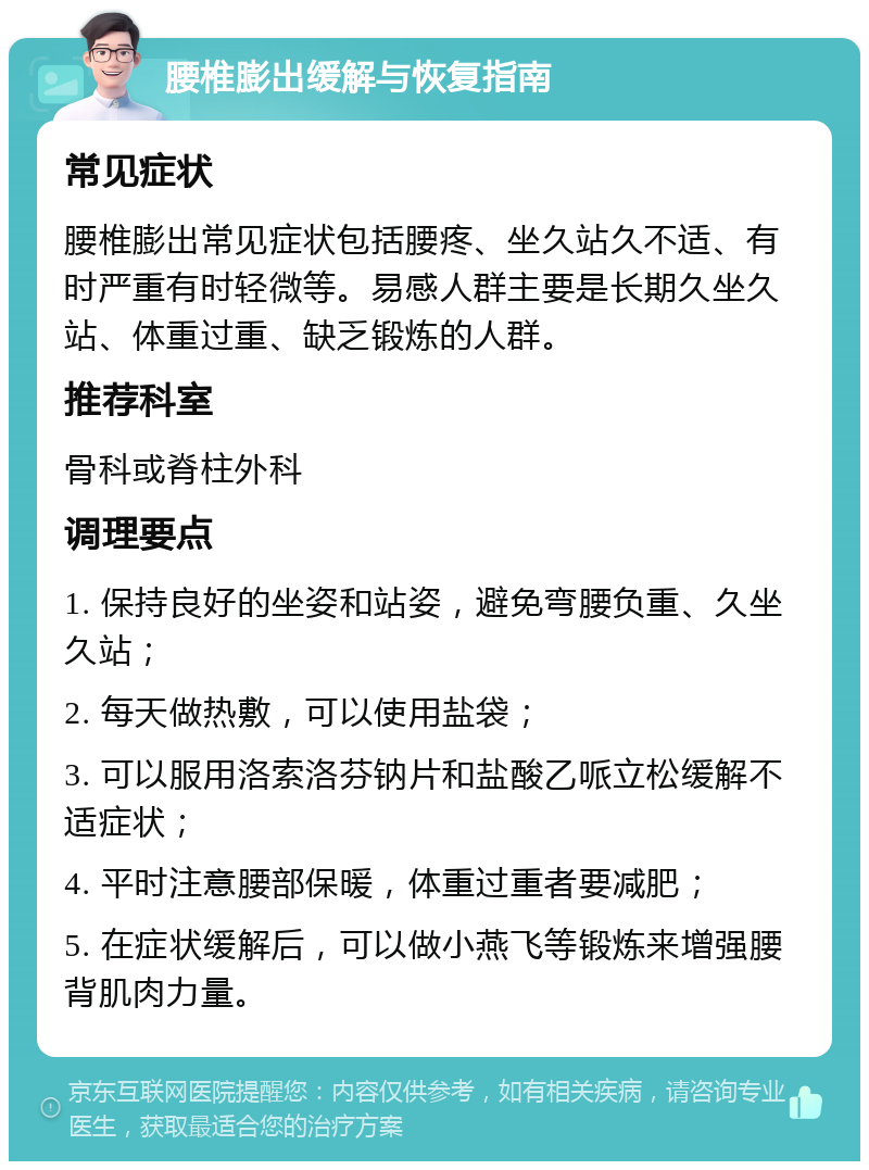 腰椎膨出缓解与恢复指南 常见症状 腰椎膨出常见症状包括腰疼、坐久站久不适、有时严重有时轻微等。易感人群主要是长期久坐久站、体重过重、缺乏锻炼的人群。 推荐科室 骨科或脊柱外科 调理要点 1. 保持良好的坐姿和站姿，避免弯腰负重、久坐久站； 2. 每天做热敷，可以使用盐袋； 3. 可以服用洛索洛芬钠片和盐酸乙哌立松缓解不适症状； 4. 平时注意腰部保暖，体重过重者要减肥； 5. 在症状缓解后，可以做小燕飞等锻炼来增强腰背肌肉力量。