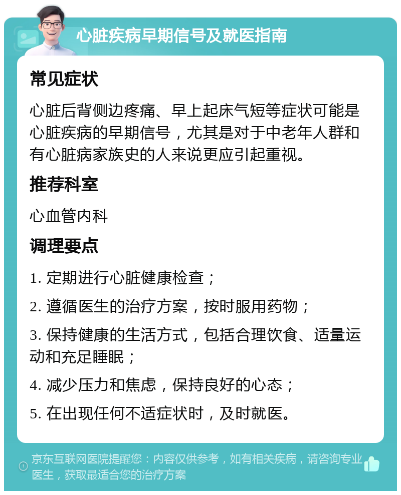 心脏疾病早期信号及就医指南 常见症状 心脏后背侧边疼痛、早上起床气短等症状可能是心脏疾病的早期信号，尤其是对于中老年人群和有心脏病家族史的人来说更应引起重视。 推荐科室 心血管内科 调理要点 1. 定期进行心脏健康检查； 2. 遵循医生的治疗方案，按时服用药物； 3. 保持健康的生活方式，包括合理饮食、适量运动和充足睡眠； 4. 减少压力和焦虑，保持良好的心态； 5. 在出现任何不适症状时，及时就医。