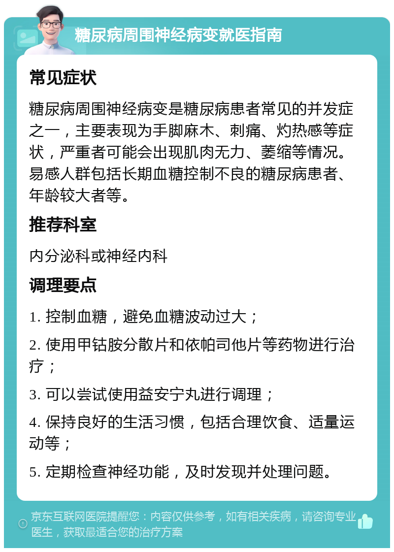 糖尿病周围神经病变就医指南 常见症状 糖尿病周围神经病变是糖尿病患者常见的并发症之一，主要表现为手脚麻木、刺痛、灼热感等症状，严重者可能会出现肌肉无力、萎缩等情况。易感人群包括长期血糖控制不良的糖尿病患者、年龄较大者等。 推荐科室 内分泌科或神经内科 调理要点 1. 控制血糖，避免血糖波动过大； 2. 使用甲钴胺分散片和依帕司他片等药物进行治疗； 3. 可以尝试使用益安宁丸进行调理； 4. 保持良好的生活习惯，包括合理饮食、适量运动等； 5. 定期检查神经功能，及时发现并处理问题。