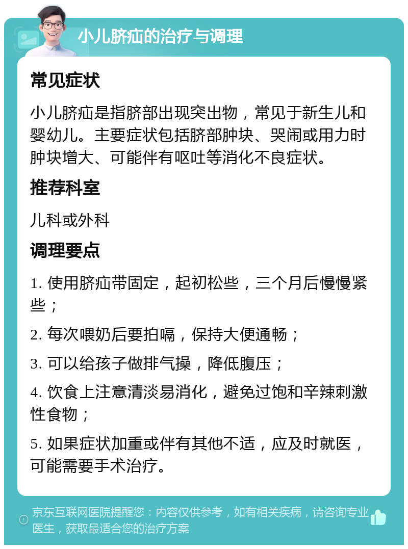 小儿脐疝的治疗与调理 常见症状 小儿脐疝是指脐部出现突出物，常见于新生儿和婴幼儿。主要症状包括脐部肿块、哭闹或用力时肿块增大、可能伴有呕吐等消化不良症状。 推荐科室 儿科或外科 调理要点 1. 使用脐疝带固定，起初松些，三个月后慢慢紧些； 2. 每次喂奶后要拍嗝，保持大便通畅； 3. 可以给孩子做排气操，降低腹压； 4. 饮食上注意清淡易消化，避免过饱和辛辣刺激性食物； 5. 如果症状加重或伴有其他不适，应及时就医，可能需要手术治疗。