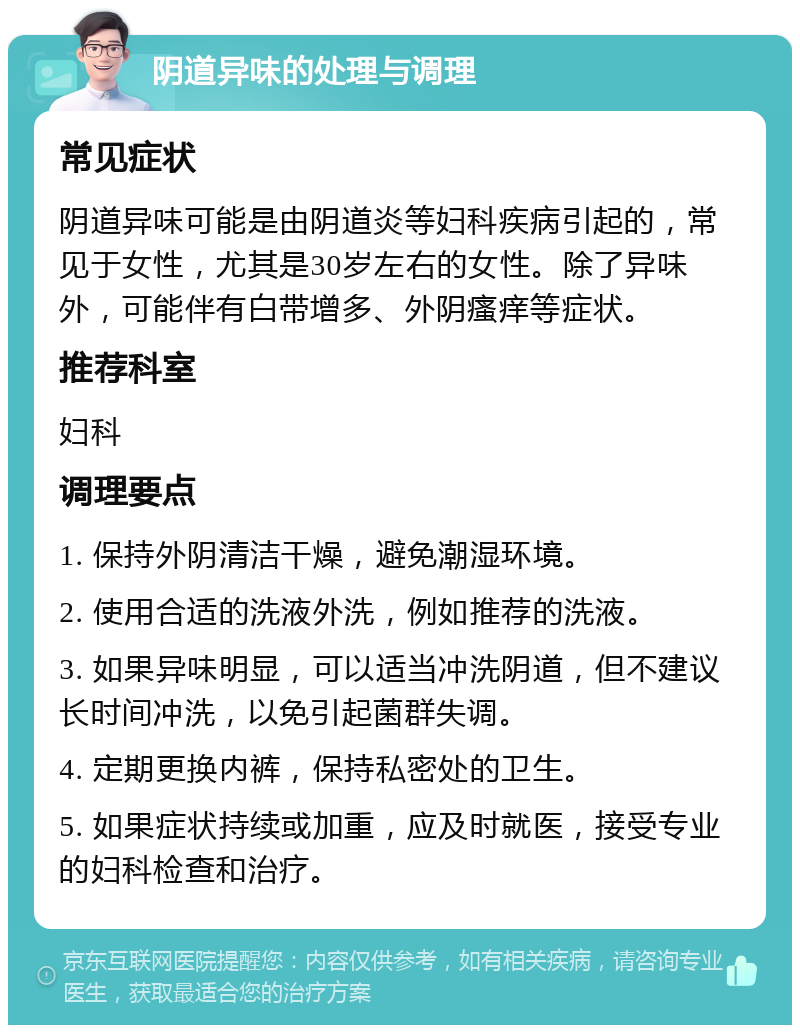 阴道异味的处理与调理 常见症状 阴道异味可能是由阴道炎等妇科疾病引起的，常见于女性，尤其是30岁左右的女性。除了异味外，可能伴有白带增多、外阴瘙痒等症状。 推荐科室 妇科 调理要点 1. 保持外阴清洁干燥，避免潮湿环境。 2. 使用合适的洗液外洗，例如推荐的洗液。 3. 如果异味明显，可以适当冲洗阴道，但不建议长时间冲洗，以免引起菌群失调。 4. 定期更换内裤，保持私密处的卫生。 5. 如果症状持续或加重，应及时就医，接受专业的妇科检查和治疗。