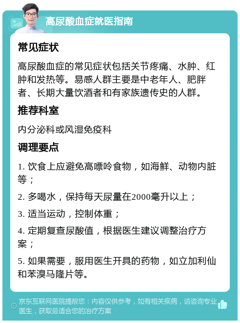 高尿酸血症就医指南 常见症状 高尿酸血症的常见症状包括关节疼痛、水肿、红肿和发热等。易感人群主要是中老年人、肥胖者、长期大量饮酒者和有家族遗传史的人群。 推荐科室 内分泌科或风湿免疫科 调理要点 1. 饮食上应避免高嘌呤食物，如海鲜、动物内脏等； 2. 多喝水，保持每天尿量在2000毫升以上； 3. 适当运动，控制体重； 4. 定期复查尿酸值，根据医生建议调整治疗方案； 5. 如果需要，服用医生开具的药物，如立加利仙和苯溴马隆片等。