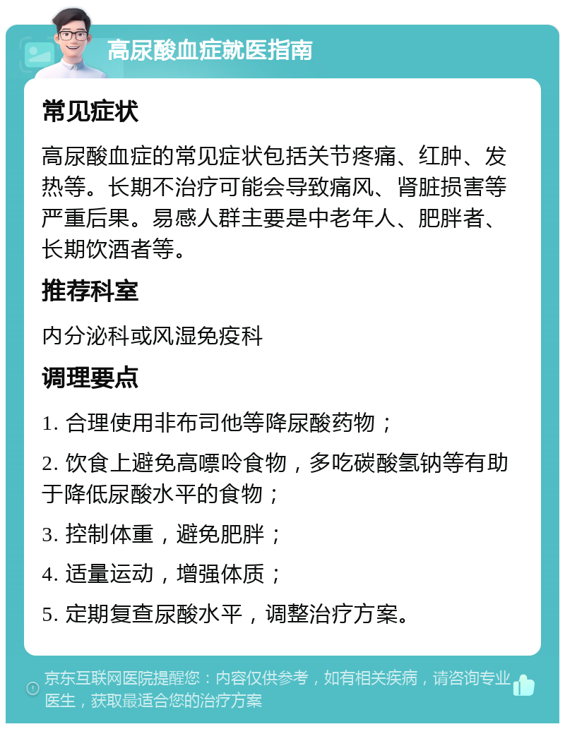 高尿酸血症就医指南 常见症状 高尿酸血症的常见症状包括关节疼痛、红肿、发热等。长期不治疗可能会导致痛风、肾脏损害等严重后果。易感人群主要是中老年人、肥胖者、长期饮酒者等。 推荐科室 内分泌科或风湿免疫科 调理要点 1. 合理使用非布司他等降尿酸药物； 2. 饮食上避免高嘌呤食物，多吃碳酸氢钠等有助于降低尿酸水平的食物； 3. 控制体重，避免肥胖； 4. 适量运动，增强体质； 5. 定期复查尿酸水平，调整治疗方案。