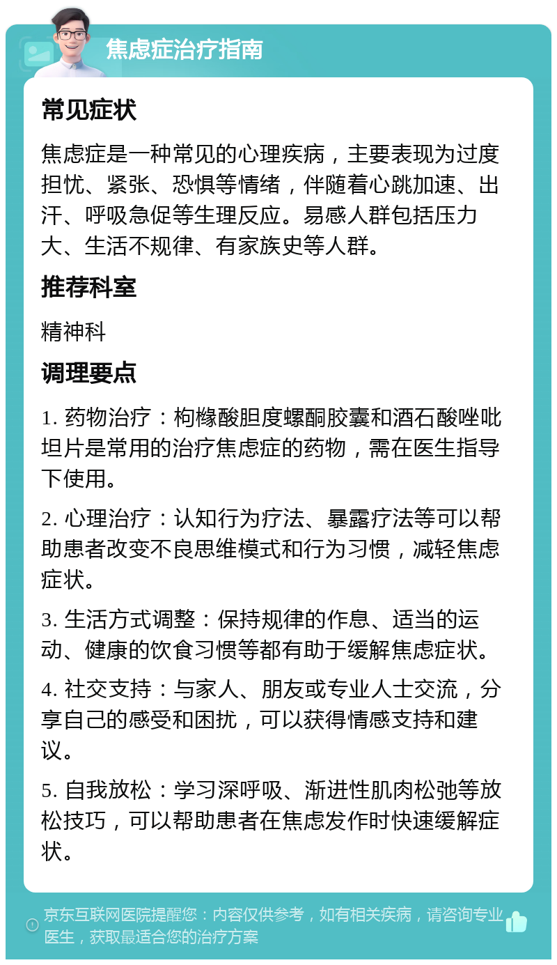 焦虑症治疗指南 常见症状 焦虑症是一种常见的心理疾病，主要表现为过度担忧、紧张、恐惧等情绪，伴随着心跳加速、出汗、呼吸急促等生理反应。易感人群包括压力大、生活不规律、有家族史等人群。 推荐科室 精神科 调理要点 1. 药物治疗：枸橼酸胆度螺酮胶囊和酒石酸唑吡坦片是常用的治疗焦虑症的药物，需在医生指导下使用。 2. 心理治疗：认知行为疗法、暴露疗法等可以帮助患者改变不良思维模式和行为习惯，减轻焦虑症状。 3. 生活方式调整：保持规律的作息、适当的运动、健康的饮食习惯等都有助于缓解焦虑症状。 4. 社交支持：与家人、朋友或专业人士交流，分享自己的感受和困扰，可以获得情感支持和建议。 5. 自我放松：学习深呼吸、渐进性肌肉松弛等放松技巧，可以帮助患者在焦虑发作时快速缓解症状。