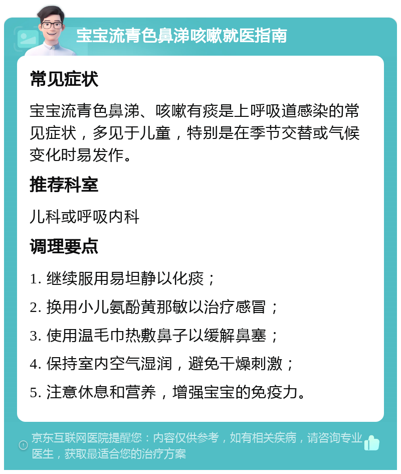 宝宝流青色鼻涕咳嗽就医指南 常见症状 宝宝流青色鼻涕、咳嗽有痰是上呼吸道感染的常见症状，多见于儿童，特别是在季节交替或气候变化时易发作。 推荐科室 儿科或呼吸内科 调理要点 1. 继续服用易坦静以化痰； 2. 换用小儿氨酚黄那敏以治疗感冒； 3. 使用温毛巾热敷鼻子以缓解鼻塞； 4. 保持室内空气湿润，避免干燥刺激； 5. 注意休息和营养，增强宝宝的免疫力。