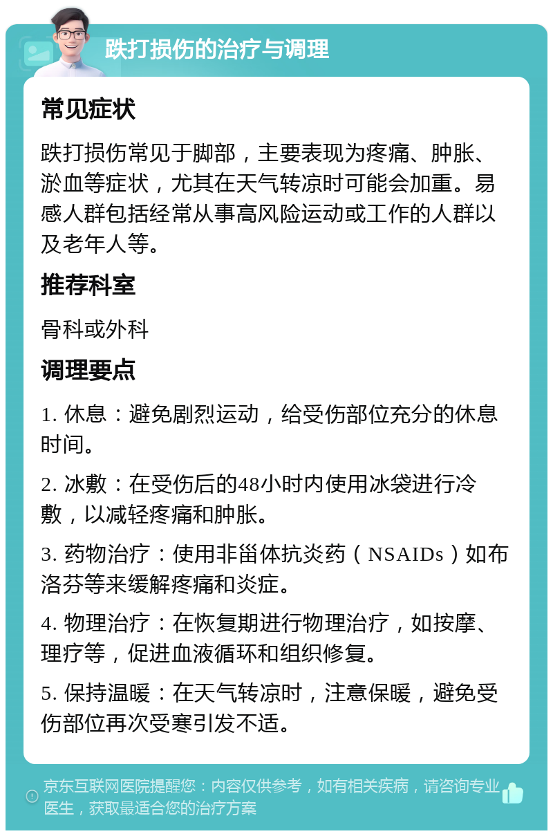 跌打损伤的治疗与调理 常见症状 跌打损伤常见于脚部，主要表现为疼痛、肿胀、淤血等症状，尤其在天气转凉时可能会加重。易感人群包括经常从事高风险运动或工作的人群以及老年人等。 推荐科室 骨科或外科 调理要点 1. 休息：避免剧烈运动，给受伤部位充分的休息时间。 2. 冰敷：在受伤后的48小时内使用冰袋进行冷敷，以减轻疼痛和肿胀。 3. 药物治疗：使用非甾体抗炎药（NSAIDs）如布洛芬等来缓解疼痛和炎症。 4. 物理治疗：在恢复期进行物理治疗，如按摩、理疗等，促进血液循环和组织修复。 5. 保持温暖：在天气转凉时，注意保暖，避免受伤部位再次受寒引发不适。