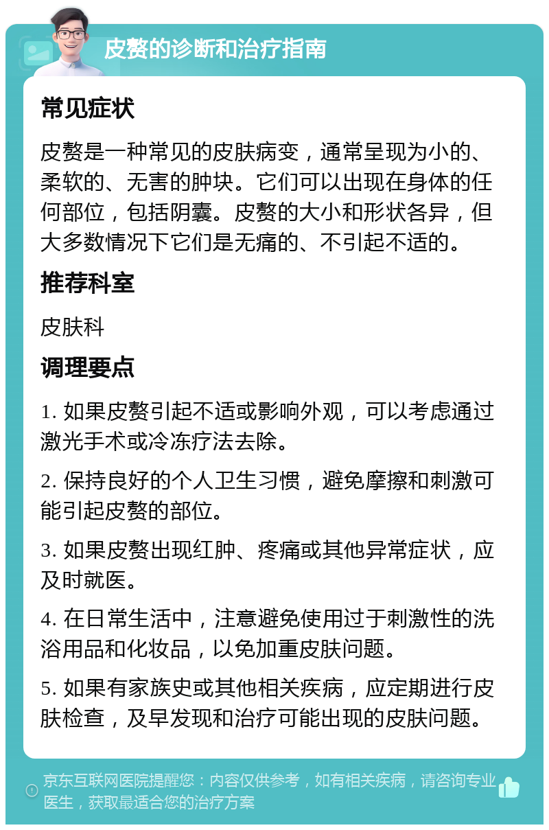 皮赘的诊断和治疗指南 常见症状 皮赘是一种常见的皮肤病变，通常呈现为小的、柔软的、无害的肿块。它们可以出现在身体的任何部位，包括阴囊。皮赘的大小和形状各异，但大多数情况下它们是无痛的、不引起不适的。 推荐科室 皮肤科 调理要点 1. 如果皮赘引起不适或影响外观，可以考虑通过激光手术或冷冻疗法去除。 2. 保持良好的个人卫生习惯，避免摩擦和刺激可能引起皮赘的部位。 3. 如果皮赘出现红肿、疼痛或其他异常症状，应及时就医。 4. 在日常生活中，注意避免使用过于刺激性的洗浴用品和化妆品，以免加重皮肤问题。 5. 如果有家族史或其他相关疾病，应定期进行皮肤检查，及早发现和治疗可能出现的皮肤问题。