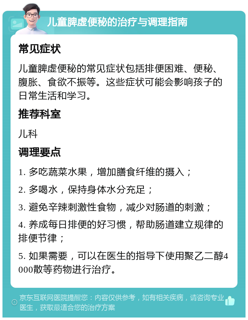 儿童脾虚便秘的治疗与调理指南 常见症状 儿童脾虚便秘的常见症状包括排便困难、便秘、腹胀、食欲不振等。这些症状可能会影响孩子的日常生活和学习。 推荐科室 儿科 调理要点 1. 多吃蔬菜水果，增加膳食纤维的摄入； 2. 多喝水，保持身体水分充足； 3. 避免辛辣刺激性食物，减少对肠道的刺激； 4. 养成每日排便的好习惯，帮助肠道建立规律的排便节律； 5. 如果需要，可以在医生的指导下使用聚乙二醇4000散等药物进行治疗。