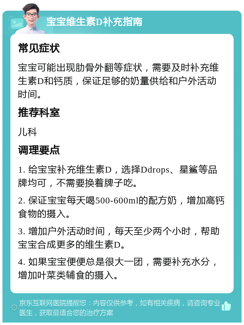 宝宝维生素D补充指南 常见症状 宝宝可能出现肋骨外翻等症状，需要及时补充维生素D和钙质，保证足够的奶量供给和户外活动时间。 推荐科室 儿科 调理要点 1. 给宝宝补充维生素D，选择Ddrops、星鲨等品牌均可，不需要换着牌子吃。 2. 保证宝宝每天喝500-600ml的配方奶，增加高钙食物的摄入。 3. 增加户外活动时间，每天至少两个小时，帮助宝宝合成更多的维生素D。 4. 如果宝宝便便总是很大一团，需要补充水分，增加叶菜类辅食的摄入。