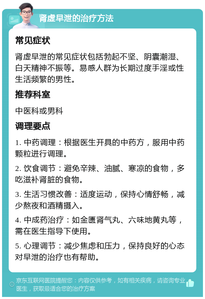 肾虚早泄的治疗方法 常见症状 肾虚早泄的常见症状包括勃起不坚、阴囊潮湿、白天精神不振等。易感人群为长期过度手淫或性生活频繁的男性。 推荐科室 中医科或男科 调理要点 1. 中药调理：根据医生开具的中药方，服用中药颗粒进行调理。 2. 饮食调节：避免辛辣、油腻、寒凉的食物，多吃滋补肾脏的食物。 3. 生活习惯改善：适度运动，保持心情舒畅，减少熬夜和酒精摄入。 4. 中成药治疗：如金匮肾气丸、六味地黄丸等，需在医生指导下使用。 5. 心理调节：减少焦虑和压力，保持良好的心态对早泄的治疗也有帮助。