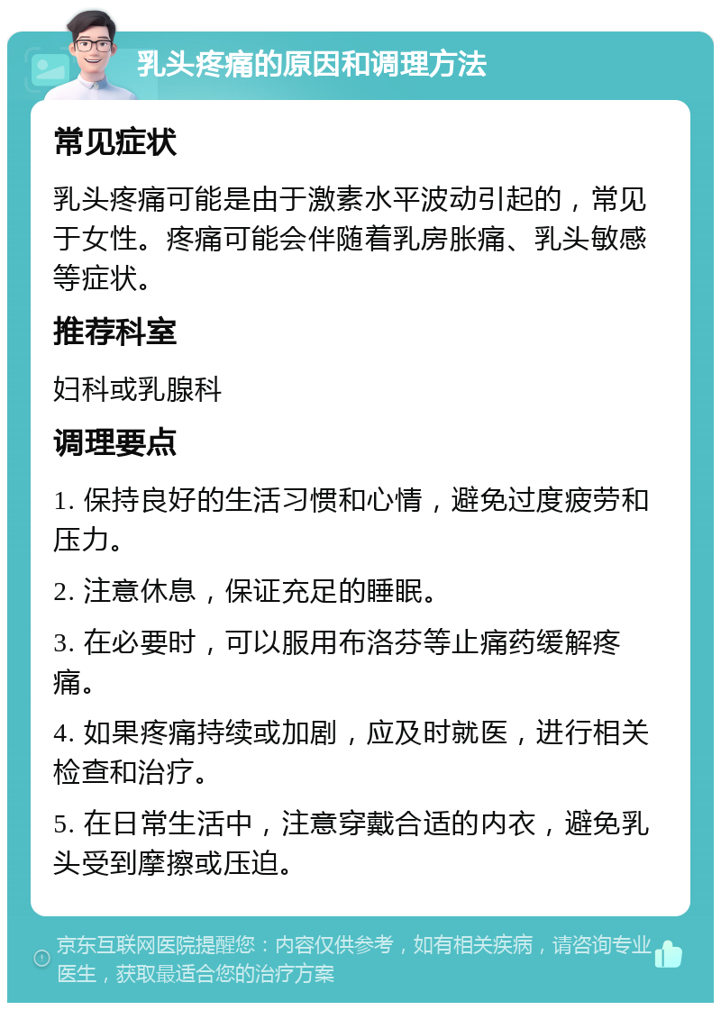 乳头疼痛的原因和调理方法 常见症状 乳头疼痛可能是由于激素水平波动引起的，常见于女性。疼痛可能会伴随着乳房胀痛、乳头敏感等症状。 推荐科室 妇科或乳腺科 调理要点 1. 保持良好的生活习惯和心情，避免过度疲劳和压力。 2. 注意休息，保证充足的睡眠。 3. 在必要时，可以服用布洛芬等止痛药缓解疼痛。 4. 如果疼痛持续或加剧，应及时就医，进行相关检查和治疗。 5. 在日常生活中，注意穿戴合适的内衣，避免乳头受到摩擦或压迫。