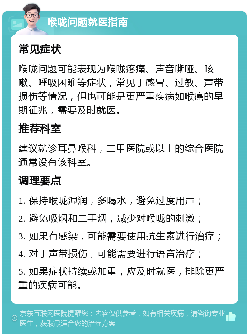 喉咙问题就医指南 常见症状 喉咙问题可能表现为喉咙疼痛、声音嘶哑、咳嗽、呼吸困难等症状，常见于感冒、过敏、声带损伤等情况，但也可能是更严重疾病如喉癌的早期征兆，需要及时就医。 推荐科室 建议就诊耳鼻喉科，二甲医院或以上的综合医院通常设有该科室。 调理要点 1. 保持喉咙湿润，多喝水，避免过度用声； 2. 避免吸烟和二手烟，减少对喉咙的刺激； 3. 如果有感染，可能需要使用抗生素进行治疗； 4. 对于声带损伤，可能需要进行语音治疗； 5. 如果症状持续或加重，应及时就医，排除更严重的疾病可能。