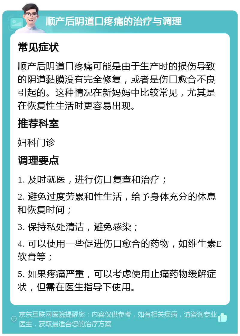 顺产后阴道口疼痛的治疗与调理 常见症状 顺产后阴道口疼痛可能是由于生产时的损伤导致的阴道黏膜没有完全修复，或者是伤口愈合不良引起的。这种情况在新妈妈中比较常见，尤其是在恢复性生活时更容易出现。 推荐科室 妇科门诊 调理要点 1. 及时就医，进行伤口复查和治疗； 2. 避免过度劳累和性生活，给予身体充分的休息和恢复时间； 3. 保持私处清洁，避免感染； 4. 可以使用一些促进伤口愈合的药物，如维生素E软膏等； 5. 如果疼痛严重，可以考虑使用止痛药物缓解症状，但需在医生指导下使用。